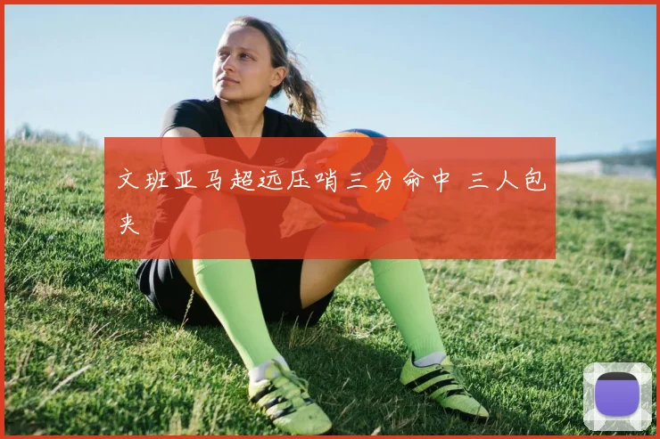 文班亚马超远压哨三分命中 三人包夹