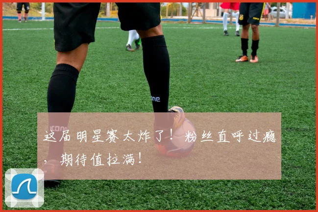 这届明星赛太炸了！粉丝直呼过瘾，期待值拉满！