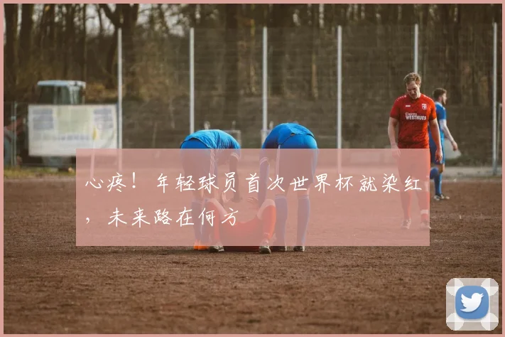 心疼！年轻球员首次世界杯就染红，未来路在何方