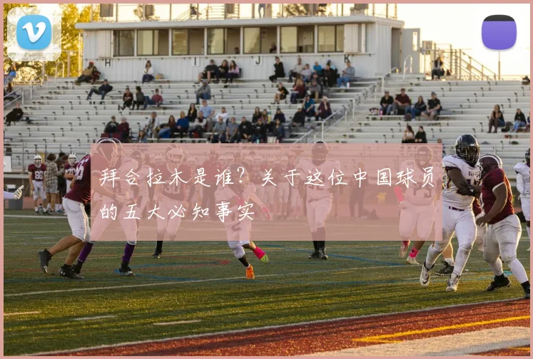 拜合拉木是谁?关于这位中国球员的五大必知事实