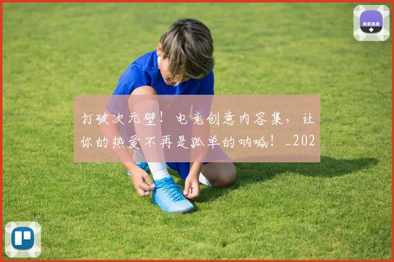打破次元壁！电竞创意内容集，让你的热爱不再是孤单的呐喊！_20260526085042