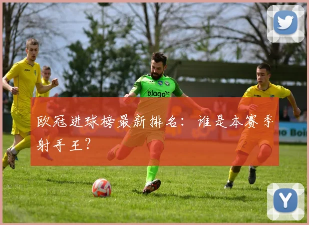 欧冠进球榜最新排名：谁是本赛季射手王？