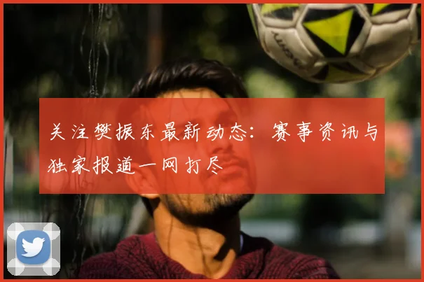 关注樊振东最新动态:赛事资讯与独家报道一网打尽