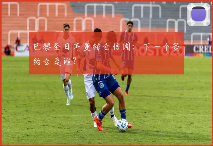 巴黎圣日耳曼转会传闻：下一个签约会是谁？