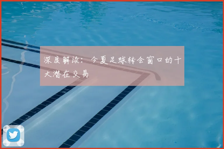 深度解读:今夏足球转会窗口的十大潜在交易