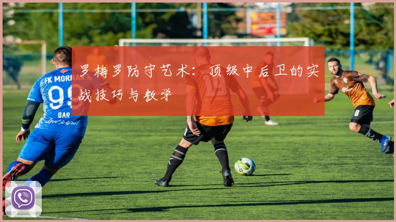 罗梅罗防守艺术:顶级中后卫的实战技巧与教学